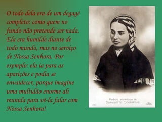 O todo dela era de um degagé
completo: como quem no
fundo não pretende ser nada.
Ela era humilde diante de
todo mundo, mas no serviço
de Nossa Senhora. Por
exemplo: ela ia para as
aparições e podia se
envaidecer, porque imagine
uma multidão enorme ali
reunida para vê-la falar com
Nossa Senhora!
 