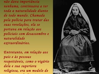 não dava importância
nenhuma, continuava a ter
toda a naturalidade diante
de todo mundo. Chamada
pela polícia para tratar das
suas revelações, ela se
portava em relação aos
policiais com desassombro e
naturalidade
extraordinários.

Entretanto, em relação aos
pais e às pessoas
respeitáveis, como o vigário
dela e sua superiora
religiosa, era um modelo de
 