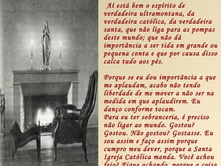 Aí está bem o espírito de
verdadeira ultramontana, da
verdadeira católica, da verdadeira
santa, que não liga para as pompas
deste mundo; que não dá
importância a ser tida em grande ou
pequena conta e que por causa disso
calca tudo aos pés.

Porque se eu dou importância a que
me aplaudam, acabo não tendo
liberdade de me mover a não ser na
medida em que aplaudirem. Eu
danço conforme tocam.
Para eu ter sobranceria, é preciso
não ligar ao mundo. Gostou?
Gostou. Não gostou? Gostasse. Eu
sou assim e faço assim porque
cumpro meu dever, porque a Santa
Igreja Católica manda. Você achou
 