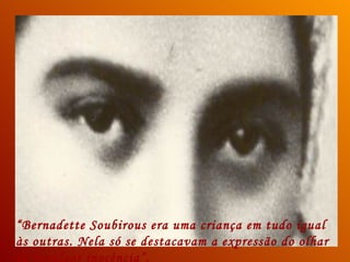 “Bernadette Soubirous era uma criança em tudo igual
às outras. Nela só se destacavam a expressão do olhar
de invulgar inocência”.
 