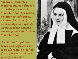 Soubirous converteu
inúmeras pessoas durante
as visões por causa do
Sinal da Cruz. Ela tomou
um amor ao sofrimento,
um amor à cruz de Cristo,
de onde algo da unção de
Nossa Senhora passava
por ela quando ela fazia o
Sinal da Cruz.

A vida inteira foi para
todos uma edificação ver
como ela fazia o Sinal da
Cruz, que tantas vezes a
gente faz sem dar
 