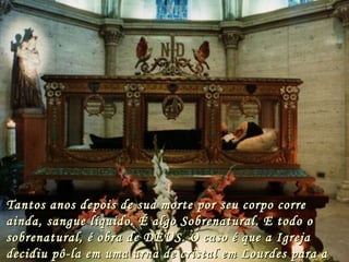 Tantos a n os depois de sua morte por seu corpo corre
ainda, sangue líquido. É algo Sobrenatural. E todo o
sobrenatural, é obra de DEUS. O caso é que a Igreja
decidiu pô-la em uma urna de cristal em Lourdes para a
 