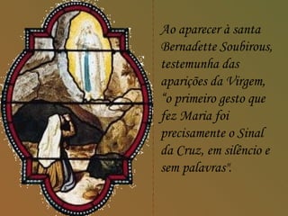 Ao aparecer à santa
    Bernadette Soubirous,
    testemunha das
    aparições da Virgem,
>   “o primeiro gesto que
    fez Maria foi
    precisamente o Sinal
    da Cruz, em silêncio e
    sem palavras".
 