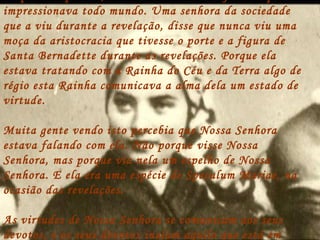 impressionava todo mundo. Uma senhora da sociedade
que a viu durante a revelação, disse que nunca viu uma
moça da aristocracia que tivesse o porte e a figura de
Santa Bernadette durante as revelações. Porque ela
estava tratando com a Rainha do Céu e da Terra algo de
régio esta Rainha comunicava a alma dela um estado de
virtude.

Muita gente vendo isto percebia que Nossa Senhora
estava falando com ela. Não porque visse Nossa
Senhora, mas porque via nela um espelho de Nossa
Senhora. E ela era uma espécie de Speculum Mariae, na
ocasião das revelações.

As virtudes de Nossa Senhora se comunicam aos seus
devotos, e os seus devotos inalam aquilo que está em
 