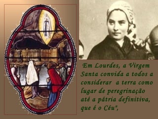 Em Lourdes, a Virgem
Santa convida a todos a
considerar a terra como
lugar de peregrinação
até a pátria definitiva,
que é o Céu",
 