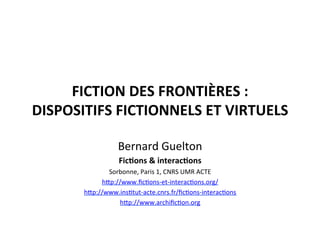  
FICTION	
  DES	
  FRONTIÈRES	
  :	
  	
  
DISPOSITIFS	
  FICTIONNELS	
  ET	
  VIRTUELS	
  	
  
Bernard	
  Guelton	
  
Fic4ons	
  &	
  interac4ons	
  
Sorbonne,	
  Paris	
  1,	
  CNRS	
  UMR	
  ACTE	
  
h=p://www.ﬁcEons-­‐et-­‐interacEons.org/	
  
h=p://www.insEtut-­‐acte.cnrs.fr/ﬁcEons-­‐interacEons	
  
h=p://www.archiﬁcEon.org	
  
	
  
 