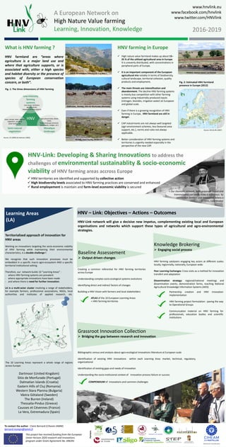 Learning Areas
(LA)
A European Network on
High Nature Value farming
Learning, Innovation, Knowledge
This project has received funding from the European
Union Horizon 2020 research and innovations
program under Grant Agreement No. 696391
Partners
Network Coordinator
HNV – Link: Objectives – Actions – Outcomes
www.hnvlink.eu
www.facebook.com/hnvlink
www.twitter.com/HNVlink
2016-2019
To contact the author : Claire Bernard (Ciheam-IAMM)
bernard-mongin@iamm.fr
What is HNV farming ?
HNV farmland are “areas where
agriculture is a major land use and
where that agriculture supports, or is
associated with, either a high species
and habitat diversity or the presence of
species of European conservation
concern, or both”.
HNV farming in Europe
 High nature value farmland makes up about 15–
25 % of the utilised agricultural area in Europe.
It is unevenly distributed, with concentrations in
peripheral parts of Europe.
 It is an important component of the European
agricultural mix notably in terms of biodiversity,
cultural landscape, territorial cohesion, quality
products and employment.
 The main threats are intensification and
abandonment. The decline HNV farming systems
is mainly due competition with other farming
systems using industrially-produced inputs
(nitrogen, biocides, irrigation water) at European
and global scale.
 Even if there is a growing recognition of HNV
farming in Europe, HNV farmland are still in
danger.
 CAP instutrments are not always well targeted
(agri-environment schemes, less favoured area
support, etc.), norms and rules not always
applicable.
 Better consideration of HNV farming systems and
territories is urgently needed especially in the
perspective of the new CAP.
The 10 Learning Areas represent a whole range of regions
across Europe:
Dartmoor (United Kingdom)
Sitio de Monfurado (Portugal)
Dalmatian Islands (Croatia)
Eastern Hills of Cluj (Romania)
Western Stara Planina (Bulgaria)
Västra Götaland (Sweden)
The Burren (Ireland)
Thessalia-Pindus (Greece)
Causses et Cévennes (France)
La Vera, Extremadura (Spain)
Knowledge Brokering
 Engaging social process
HNV farming catalysers engaging key actors at different scales:
locally, regionnally, nationally, European wide.
Peer Learning Exchanges: Cross visits as a method for innovation
transfert and adaptation
Dissemination strategy: regional/national meetings and
dissemination events, demonstration farms, reaching National
Agricultural Knowledge Information Systems (AKIS)
Source: EEA & JRC (2007)
Partnership creation and HNV innovation
implementation
HNV farming project formulation : paving the way
to Operational Groups
Communcation material on HNV farming for
professionals, education bodies and scientific
institutions
Creating a common referential for HNV farming territories
across Europe
Understanding complex socio-ecological systems evolutions
Identifiying direct and indirect factors of changes
Builiding a HNV Vision with farmers and local stakeholders
ATLAS of the 10 European Learning Areas
= HNV farming territories
Territorialized approach of innovation for
HNV areas
Working on innovations targeting the socio-economic viability
of HNV farming while maintaining their environmental
characteristics, is a double challenge !
We recognize that such innovation processes must be
embedded in a specific macro agro-ecosystem AND a specific
territorial institutional setting.
Therefore, our network builds 10 “Learning Areas” :
- where HNV farming systems are prevalent
- where appropriate innovations have been made
- and where there is need for further innovation.
LA is a multi-actor cluster involving a range of stakeholders,
for example farmers, professional associations, NGOs, local
authorities and institutes of applied research, etc.
Fig. 2: Estimated HNV farmland
presence in Europe (2012)
HNV
Low-Intensity
farming
systems
Low inputs: fertilizers,
agrochemicals,
Adapted carrying capacity
Semi-natural
vegetation
Mosaïque
landscape
Agricultural lands, fallow
fields,
Fixed landscape elements
(stone walls, hedges, etc.)
Grass, shrubs, trees, riparian
vegetation, ponds &
water bodies, etc.
Fig. 1: The three dimensions of HNV farming
Source: CE (2009) & Andersen (2003)
Grassroot Innovation Collection
 Bridging the gap between research and innovation
Bibliographic census and analysis about agro-ecological innovations litterature at European scale
Identification of existing HNV innovations within each Learning Area: market, technical, regulatory,
organizational
Identification of existing gaps and needs of innovation
Understanding the socio-instituional context of innovation process failure or success
SPAIN, Extremadura, Comarca de « La Vera »
PORTUGAL, Alentejo, Sitio de Monfurado (Montado)
IRLAND, Clare County, the Burren
FRANCE, Central massif, Les Causses
HNV-Link: Developing & Sharing Innovations to address the
challenges of environmental sustainablity & socio-economic
viability of HNV farming areas accross Europe
 HNV territories are identified and supported by collective action
 High biodiversity levels associated to HNV farming practices are conserved and enhanced
 Rural employement is maintain and farm-level economic viability is secured
« Our thematic network, both grassroot based and
transnational,can really make a difference, by
connection farmers and innovation actors »
F. Lerin, Coordinator
HNV-Link network will give a decisive new impetus, complementing existing local and European
organisations and networks which support these types of agricultural and agro-environmental
strategies.
Baseline Assessement
 Output driven changes
COMPENDIUM of innovations and common challenges
 