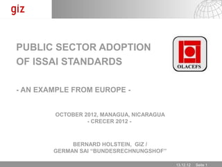 PUBLIC SECTOR ADOPTION
OF ISSAI STANDARDS

- AN EXAMPLE FROM EUROPE -


        OCTOBER 2012, MANAGUA, NICARAGUA
                 - CRECER 2012 -



             BERNARD HOLSTEIN, GIZ /
        GERMAN SAI “BUNDESRECHNUNGSHOF”

                                           13.12.12   Seite 1
 