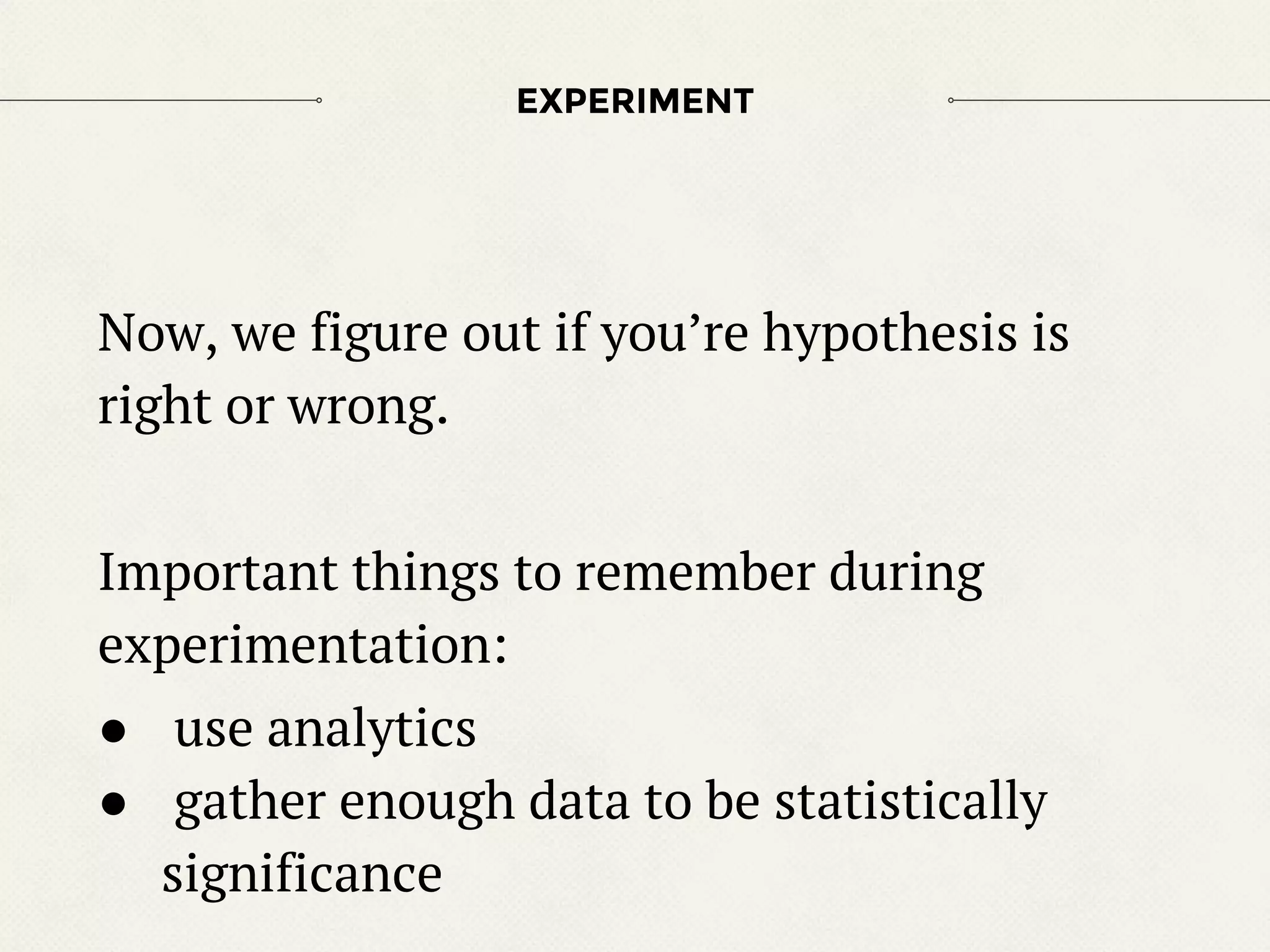 Now, we figure out if you’re hypothesis is
right or wrong.
Important things to remember during
experimentation:
● use analytics
● gather enough data to be statistically
significance
EXPERIMENT
 