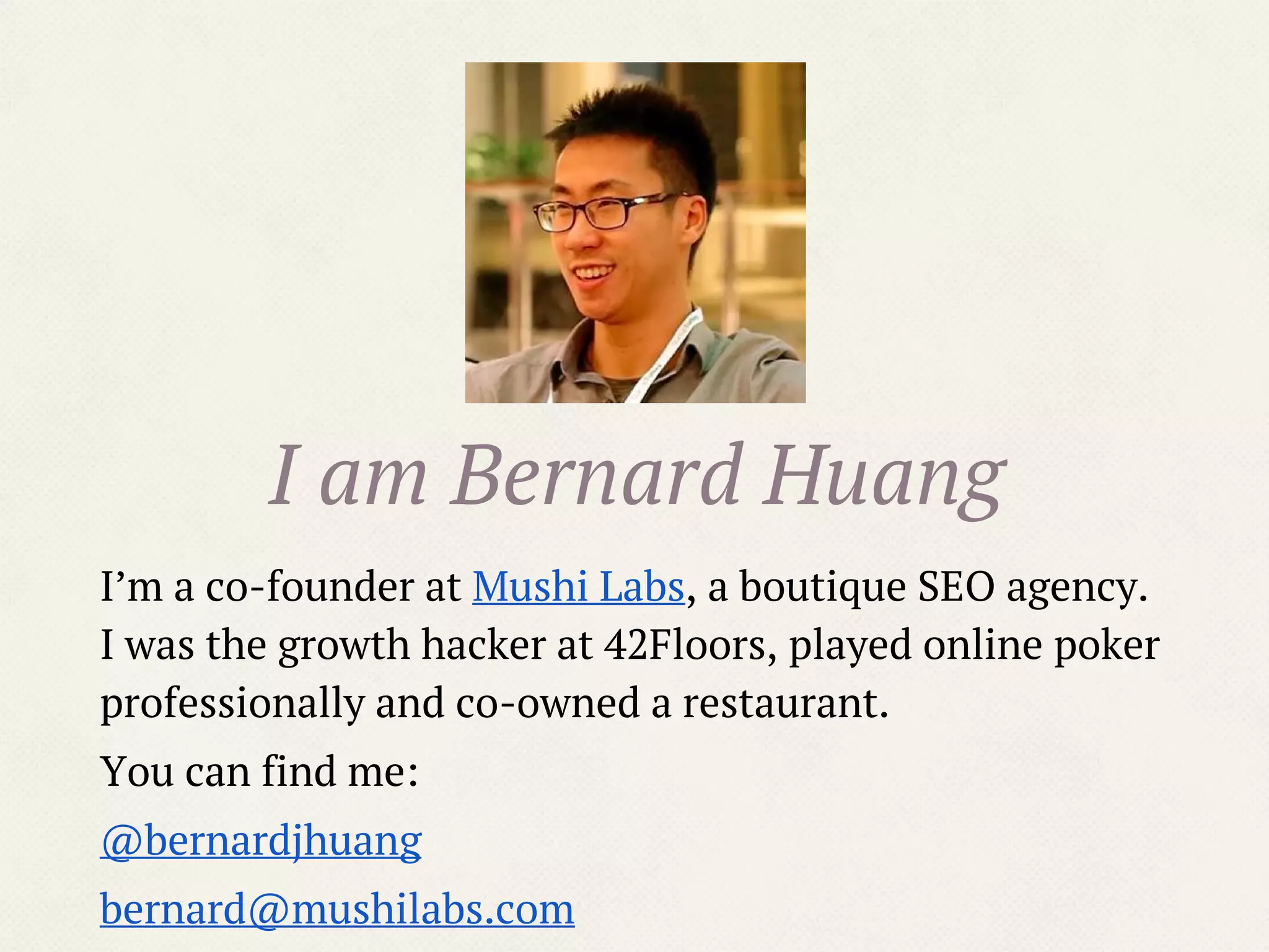 I am Bernard Huang
I’m a co-founder at Mushi Labs, a boutique SEO agency.
I was the growth hacker at 42Floors, played online poker
professionally and co-owned a restaurant.
You can find me:
@bernardjhuang
bernard@mushilabs.com
 