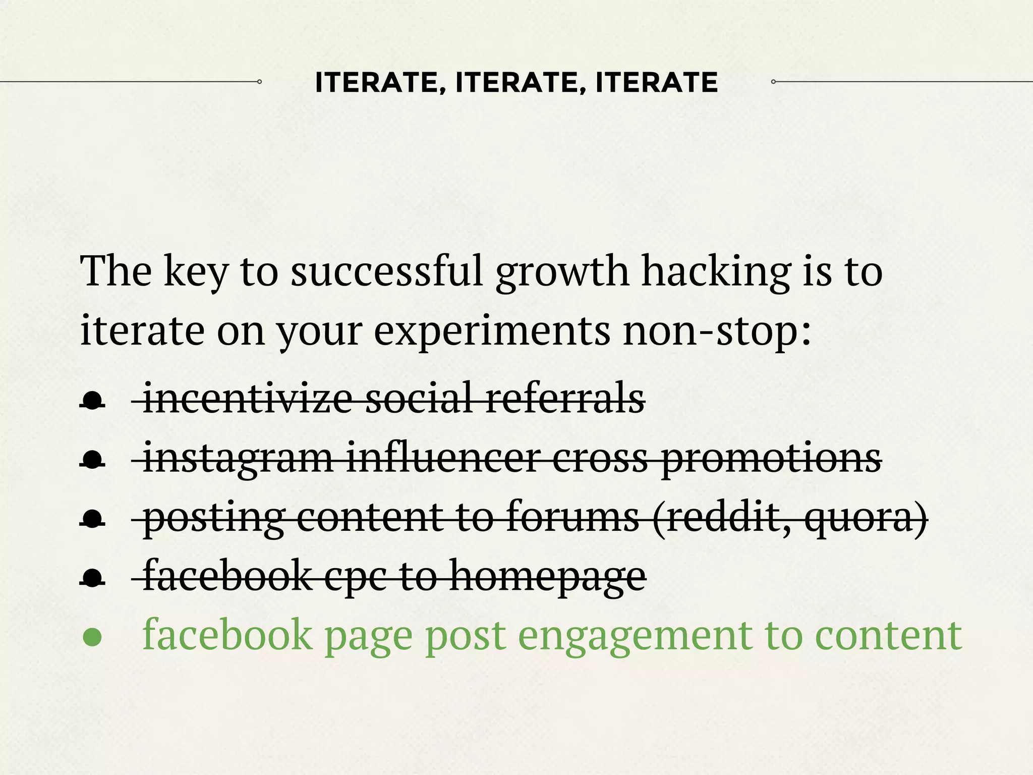The key to successful growth hacking is to
iterate on your experiments non-stop:
● incentivize social referrals
● instagram influencer cross promotions
● posting content to forums (reddit, quora)
● facebook cpc to homepage
● facebook page post engagement to content
ITERATE, ITERATE, ITERATE
 
