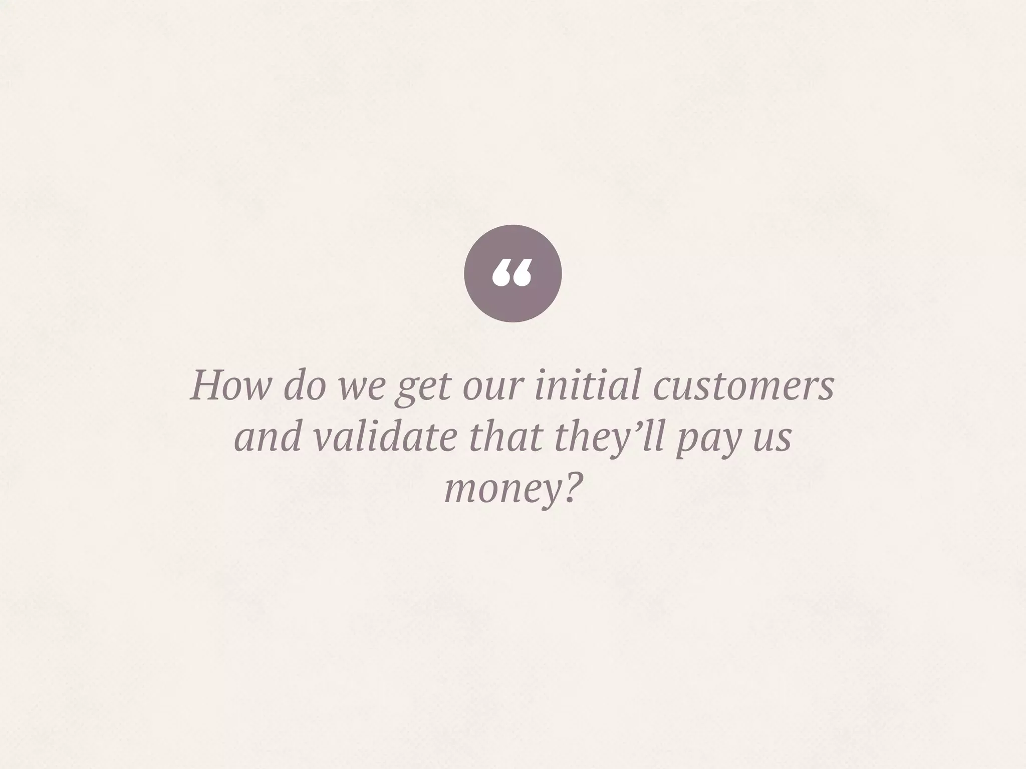 “How do we get our initial customers
and validate that they’ll pay us
money?
 