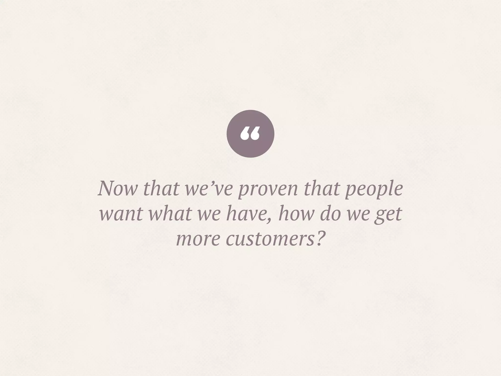 “Now that we’ve proven that people
want what we have, how do we get
more customers?
 