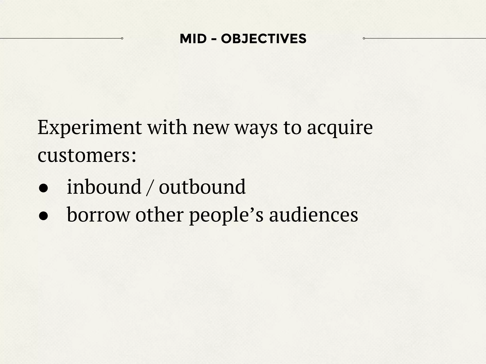 Experiment with new ways to acquire
customers:
● inbound / outbound
● borrow other people’s audiences
MID - OBJECTIVES
 