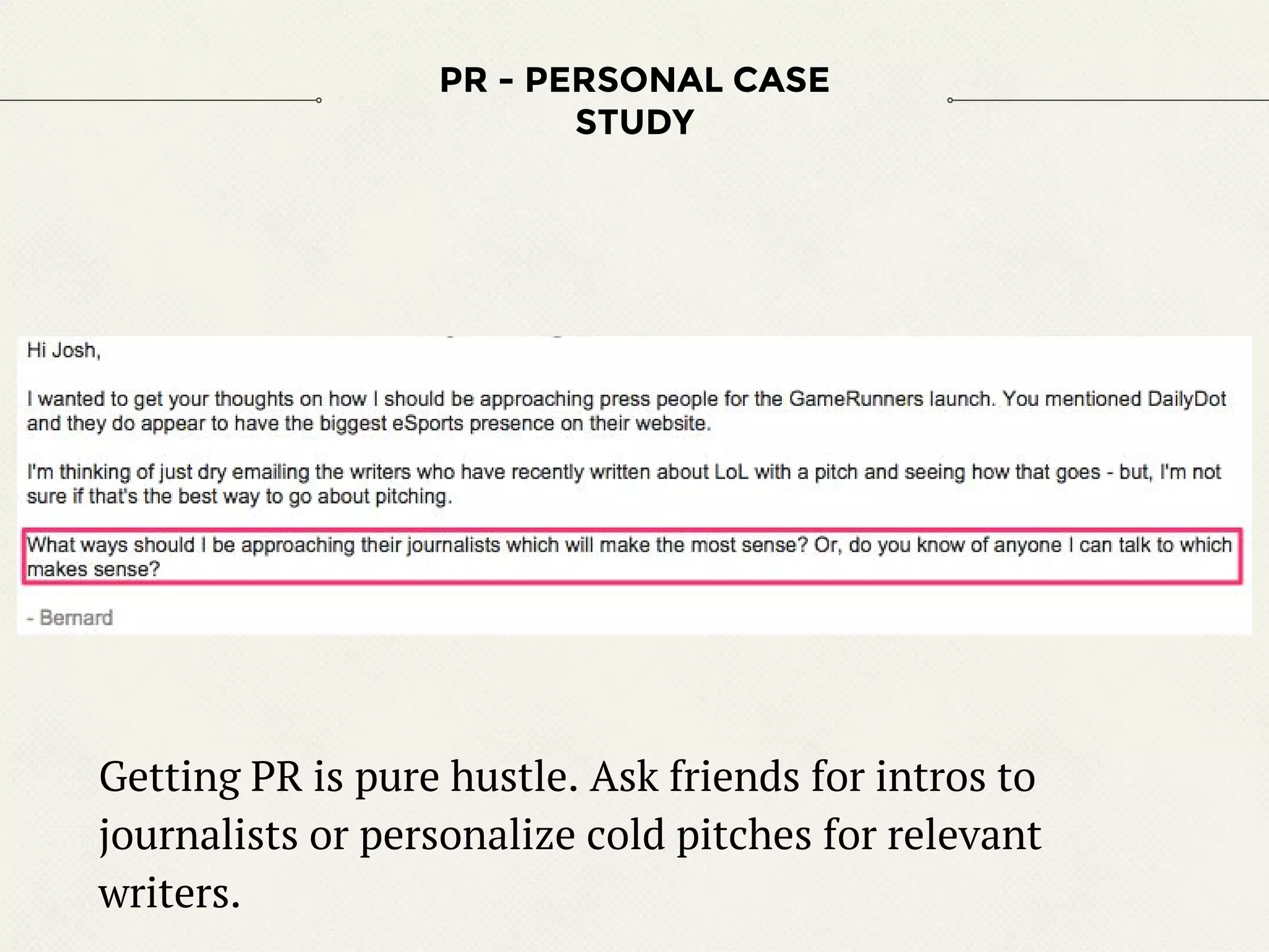 PR - PERSONAL CASE
STUDY
Getting PR is pure hustle. Ask friends for intros to
journalists or personalize cold pitches for relevant
writers.
 