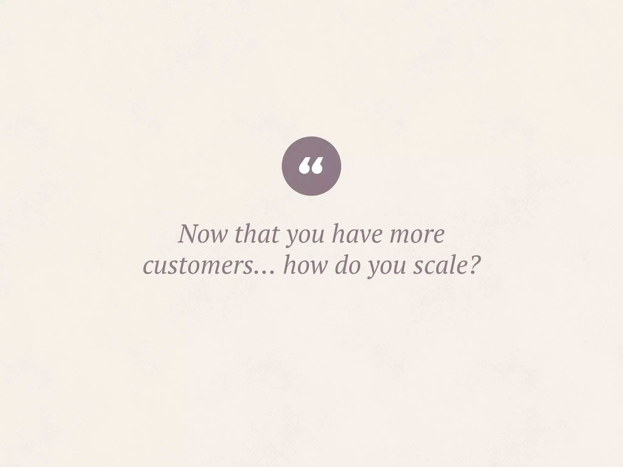 “Now that you have more
customers… how do you scale?
 