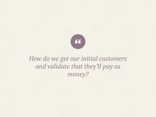 “How do we get our initial customers
and validate that they’ll pay us
money?
 