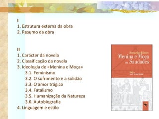 I 1. Estrutura externa da obra 2. Resumo da obra II 1. Carácter da novela 2. Classificação da novela 3. Ideologia de «Menina e Moça» 3.1. Feminismo 3.2. O sofrimento e a solidão 3.3. O amor trágico 3.4. Fatalismo 3.5. Humanização da Natureza 3.6. Autobiografia 4. Linguagem e estilo 