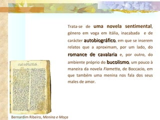Bernardim Ribeiro,  Menina e Moça   Trata-se de  uma novela sentimental , género em voga em Itália, inacabada  e de carácter  autobiográfico , em que se inserem relatos que a aproximam, por um lado, do  romance de cavalaria  e, por outro, do ambiente próprio do  bucolismo , um pouco à maneira da novela  Fiametta , de Boccacio, em que também uma menina nos fala dos seus males de amor. 