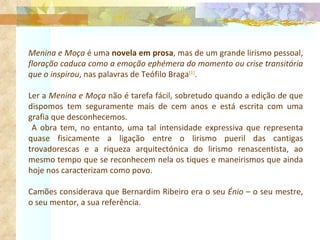 Menina e Moça  é uma  novela em prosa , mas de um grande lirismo pessoal,  floração caduca como a emoção ephémera do momento ou crise transitória que o inspirou , nas palavras de Teófilo Braga [1] . Ler a  Menina e Moça  não é tarefa fácil, sobretudo quando a edição de que dispomos tem seguramente mais de cem anos e está escrita com uma grafia que desconhecemos. A obra tem, no entanto, uma tal intensidade expressiva que representa quase fisicamente a ligação entre o lirismo pueril das cantigas trovadorescas e a riqueza arquitectónica do lirismo renascentista, ao mesmo tempo que se reconhecem nela os tiques e maneirismos que ainda hoje nos caracterizam como povo. Camões considerava que Bernardim Ribeiro era o seu  Énio  – o seu mestre, o seu mentor, a sua referência. 