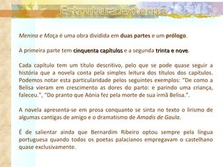 Menina e Mo ça é uma obra dividida em  duas partes  e um  prólogo .  A primeira parte tem  cinquenta capítulos  e a segunda  trinta e nove .  Cada capítulo tem um título descritivo, pelo que se pode quase seguir a história que a novela conta pela simples leitura dos títulos dos capítulos. Podemos notar esta particularidade pelos seguintes exemplos: “De como a Belisa vieram em crescimento as dores do parto: e parindo uma criança, faleceu.”, “Do pranto que Aónia fez pela morte de sua irmã Belisa.”. A novela apresenta-se em prosa conquanto se sinta no texto o lirismo de algumas cantigas de amigo e o dramatismo de  Amadis de Gaula . É de salientar ainda que Bernardim Ribeiro optou sempre pela língua portuguesa quando todos os poetas palacianos empregavam o castelhano quase exclusivamente.   