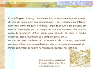 O  monólogo  está a cargo de uma menina, - «Menina e moça me levaram de casa de minha mãe para muito longe», - que recorda a sua infância, num lugar ermo em que se refugiou, longe do convívio das pessoas, em tom de lamentação por um amigo de quem se separou, não se sabe muito bem porquê -define assim uma situação de  exílio  e produz reflexões sobre a  mudança  que o tempo originou em si;  compraz-se nas saudades e no observar da natureza, assumindo particular interesse as suas reflexões em torno da morte de um rouxinol. Parece  comprazer-se na dor,  na mágoa, na  saudade,  nas lágrimas.  (Livro chamado As saudades de Bernardim Ribeiro  assim foi o título da edição de Évora). 
