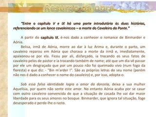 “ Entre o capítulo V e IX há uma parte introdutória às duas histórias, referenciando-se um lance cavaleiresco – a morte do Cavaleiro da Ponte.” A partir do  capítulo IX , é-nos dado a conhecer o romance de Binmarder e Aónia.  Belisa, irmã de Aónia, morre ao dar à luz Arima e, durante o parto, um cavaleiro reparou em Aónia que chorava a morte da irmã e, imediatamente, apaixonou-se por ela. Ficou por ali, disfarçado, ia trocando os seus fatos de cavaleiro pelos de pastor e ia trocando também de nome; até que um dia vê passar por ele um desgraçado que por um pouco não foi queimado vivo (num fogo da floresta) e que diz: - "Bin m'arder !". São as próprias letras do seu nome (porém não nos é dado a conhecer o nome do cavaleiro) e, por isso, adopta-o. Sob essa falsa identidade logra o amor da donzela,  deixa a sua mulher Aquelísia, por quem não sente este amor. No entanto Aónia acaba por se casar com outro cavaleiro convencida de que a situação de casada lhe vai dar maior liberdade para os seus amores no bosque. Binmarder, que ignora tal situação, foge desesperado e perde-lhe o rasto. 