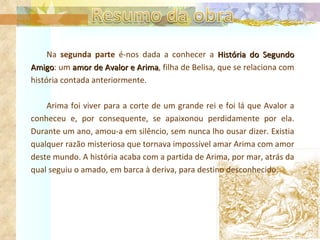 Na  segunda parte  é-nos dada a conhecer a  História do Segundo Amigo : um  amor de Avalor e Arima , filha de Belisa, que se relaciona com história contada anteriormente.  Arima foi viver para a corte de um grande rei e foi lá que Avalor a conheceu e, por consequente, se apaixonou perdidamente por ela. Durante um ano, amou-a em silêncio, sem nunca lho ousar dizer. Existia qualquer razão misteriosa que tornava impossível amar Arima com amor deste mundo. A história acaba com a partida de Arima, por mar, atrás da qual seguiu o amado, em barca à deriva, para destino desconhecido.  