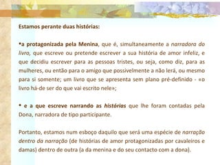 Estamos perante duas histórias:  a protagonizada pela Menina , que é, simultaneamente a  narradora do livro,  que escreve ou pretende escrever a sua história de amor infeliz, e que decidiu escrever para as pessoas tristes, ou seja, como diz, para as mulheres, ou então para o amigo que possivelmente a não lerá, ou mesmo para si somente; um livro que se apresenta sem plano pré-definido - «o livro há-de ser do que vai escrito nele»;  e a que escreve narrando as  histórias  que lhe foram contadas pela Dona, narradora de tipo participante.  Portanto, estamos num esboço daquilo que será uma espécie de  narração dentro da narração  (de histórias de amor protagonizadas por cavaleiros e damas) dentro de outra (a da menina e do seu contacto com a dona). 