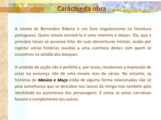A novela de Bernardim Ribeiro é um livro singularíssimo na literatura portuguesa. Quem simula escrevê-lo é uma «menina e moça». Ela, que a princípio talvez só quisesse falar de suas desventuras íntimas, acaba por registar várias histórias ouvidas a uma «senhora dona» com quem se encontrou na solidão dos bosques. A unidade de acção não é perfeita e, por vezes, recebemos a impressão de estar na presença não de uma novela mas de várias. No entanto, as histórias de  Menina e Moça  estão de alguma forma relacionadas não só pela semelhança que se descobre nos lances da intriga mas também pela identidade ou parentesco das personagens. É como se umas narrativas fossem o complemento das outras. 