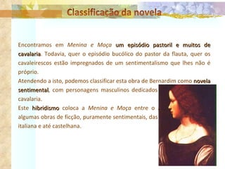 Encontramos em  Menina e Moça  um episódio pastoril e muitos de cavalaria . Todavia, quer o episódio bucólico do pastor da flauta, quer os cavaleirescos estão impregnados de um sentimentalismo que lhes não é próprio. Atendendo a isto, podemos classificar esta obra de Bernardim como  novela sentimental , com personagens masculinos dedicados ainda ao mister da cavalaria. Este  hibridismo  coloca a  Menina e Moça  entre o Amadis de Gaula e algumas obras de ficção, puramente sentimentais, das literaturas francesa, italiana e até castelhana. 
