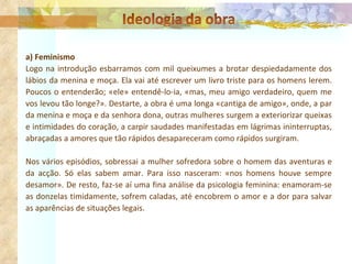 a) Feminismo Logo na introdução esbarramos com mil queixumes a brotar despiedadamente dos lábios da menina e moça. Ela vai até escrever um livro triste para os homens lerem. Poucos o entenderão; «ele» entendê-lo-ia, «mas, meu amigo verdadeiro, quem me vos levou tão longe?». Destarte, a obra é uma longa «cantiga de amigo», onde, a par da menina e moça e da senhora dona, outras mulheres surgem a exteriorizar queixas e intimidades do coração, a carpir saudades manifestadas em lágrimas ininterruptas, abraçadas a amores que tão rápidos desapareceram como rápidos surgiram. Nos vários episódios, sobressai a mulher sofredora sobre o homem das aventuras e da acção. Só elas sabem amar. Para isso nasceram: «nos homens houve sempre desamor». De resto, faz-se aí uma fina análise da psicologia feminina: enamoram-se as donzelas timidamente, sofrem caladas, até encobrem o amor e a dor para salvar as aparências de situações legais.  