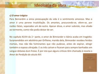 c) O amor trágico Para Bernardim a única preocupação da vida é o sentimento amoroso. Mas o amor é uma perene insatisfação. Os amantes, procurando-se, vêem-se, por razões fatais, separados um do outro. Apesar disso, o amor subsiste, mas aliado ao tormento, como não podia deixar de ser.  No capítulo XLVIII da 2. a  parte, o amor de Bimnarder e Aónia acaba em tragédia: Surpreendidos em adultério por Orfileno, marido dela, Bimnarder recebeu feridas mortais, mas não tão fulminantes que não pudesse, antes de expirar, atingir também o esposo ultrajado. E os três caíram e ficaram para sempre banhados em sangue debaixo dum freixo. É por isto que alguns críticos têm chamado à novela o  Amor de Perdição do século XVI. 