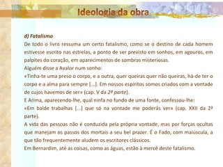 d) Fatalismo De todo o livro ressuma um certo fatalismo, como se o destino de cada homem estivesse escrito nas estrelas, a ponto de ser previsto em sonhos, em agouros, em palpites do coração, em aparecimentos de sombras misteriosas. Alguém disse a Avalor num sonho: «Tinha-te uma preso o corpo, e a outra, quer queiras quer não queiras, há-de ter o corpo e a alma para sempre [...]. Em nossos espíritos somos criados com a vontade de cujos havemos de ser» (cap. V da  2ª parte ). E Arima, aparecendo-lhe, qual ninfa no fundo de uma fonte, confessou-lhe: «Em balde trabalhas [...] que só na vontade me poderás ver» (cap. XXII da 2ª parte). A vida das pessoas não é conduzida pela própria vontade, mas por forças ocultas que manejam os passos dos mortais a seu bel prazer. É o Fado, com maiúscula, a que tão frequentemente aludem os escritores clássicos. Em Bernardim, até as coisas, como as águas, estão à mercê deste fatalismo. 