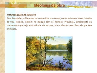 e) Humanização da Natureza Para Bernardim, a Natureza tem uma alma e as coisas, como se fossem seres dotados de vida racional, entram no diálogo com os homens. Provençal, petrarquista ou humanística que seja esta atitude do escritor, ela enche as suas obras de graciosa animação. 