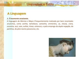 1. É levemente arcaizante. A linguagem de  Menina e Moça é  frequentemente matizada por bem recortados arcaísmos, como  asinha, tamalavez, camanho, emmentes, ca, chuiva, crara, escontra, assi, sam, oulhar, leixar, entonces,  e pelo emprego da  dupla negação,  do  partitivo,  do  pleo­nasmo possessivo,  etc.   
