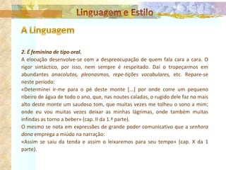 2. É feminina de tipo oral. A elocução desenvolve-se com a despreocupação de quem fala cara a cara. O rigor sintáctico, por isso, nem sempre é respeitado. Daí o tropeçarmos em abundantes  anacolutos, pleonasmos, repe­tições vocabulares,  etc. Repare-se neste período: «Determinei ir-me para o pé deste monte [...] por onde corre um pequeno ribeiro de água de todo o ano, que, nas noutes caladas, o rugido dele faz no mais alto deste monte um saudoso tom, que muitas vezes me tolheu o sono a mim; onde eu vou muitas vezes deixar as minhas lágrimas, onde também muitas infindas as torno a beber» (cap. II da 1.ª parte). O mesmo se nota em expressões de grande poder comunicativo que a  senhora dona  emprega a miúdo na narração: «Assim se saiu da tenda e assim o leixaremos para seu tempo» (cap. X da 1 parte).   