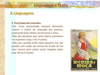 3. Tem frequentes inversões. Com muita graciosidade costuma Bernardim inverter a ordem de colocação das palavras, produzindo belos efeitos de harmonia e ritmo. «Pois dos desastres que neste ribeiro acontecem vos espantais» (cap.  II  da 1ª parte). «Meu pai, quando ainda moço pequeno era, por grandes sem razões da ventura foi levado da sua terra natural para outras muito longadas dela» (cap. XVI da 2ª parte). 