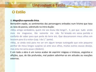 1. Magnífica expressão lírica. Bernardim expõe, os sentimentos das personagens enleados num lirismo que toca as raias da poesia, sobretudo na intro­dução: «Meu amigo verdadeiro, quem me vos levou tão longe?... E, por que  tudo  ainda mais  me  magoasse,  tão  somente  me  não  foi leixado em vossa partida o conforto de saber para que parte da terra íeis. Que descansaram meus olhos em levarem para lá a vista» (cap. I da 1." parte). «Mas, se ainda está para me ser em algum tempo outorgado que este pequeno penhor de meus longos suspiros vá ante seus olhos, muitas outras cousas desejo, mas esta me seria assaz» (ibidem). E em toda a obra é um nunca acabar de exprimir mágoas e tristezas, angústias e aflições, que, de tão profundas, mal podem adivinhar-se em atitudes ou reacções externas. 