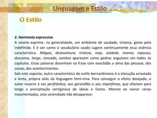 2. Harmonia expressiva. A novela exprime, na generalidade, um ambiente de saudade, tristeza, gosto pelo indefinido. E é ver como o vocabulário usado sugere continuamente essa vivência característica.  Mágoa, desaventura, tristeza, nojo, soidade, manso, repouso, descanso, longe, cansado, sombra  aparecem como pedras angulares em todos os capítulos. Estas palavras desenham na frase com exactidão a alma das pessoas, das coisas, dos acontecimentos. Sob este aspecto, outra característica do estilo bernardiniano é a elocução arrastada e lenta, própria aliás da linguagem femi­nina. Para conseguir o efeito desejado, o autor recorre à  voz perifrástica,  aos  gerúndtbs  e aos  imperfeitos,  que afastam para longe a precipitação vertiginosa de ideias e factos. Mesmo ao narrar cenas movimentadas, esta serenidade não desaparece: 