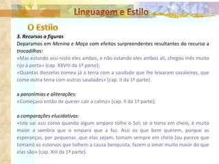3. Recursos a figuras Deparamos em  Menina e Moça  com efeitos surpreendentes resultantes do recurso a  trocadilhos: «Mas estando assi nisto eles ambos, e não estando eles ambos ali, chegou Inês muito rijo à porta» (cap. XXVIII da 1ª parte); «Quantas donzelas comeu já a terra com a saudade que lhe leixaram cavaleiros, que come outra terra com outras saudades» (cap. II da 1ª parte). a  paronímias e aliterações: «Começava então de querer cair a calma» (cap. II da 1ª parte); a  comparações elucidativas: «Isto vai assi como quando algum amparo tolhe o Sol; se o toma em cheio, é muito maior a sombra que o emparo que a faz. Assi os que bem querem, porque as esperanças, por pequenas .que elas sejam, tomam sempre em cheio (ou parece que tomam) os estorvos que tolhem a causa benquista, fazem o amor muito maior do que elas são» (cap. XIII da 1ª parte). 