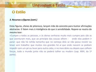 3. Recursos a figuras (cont.) Estas figuras, cheias de pitoresco, lançam mão do concreto para ilustrar afirmações abstractas. E falam mais à inteligência do que à sensibilidade. Repare-se noutra do mesmo teor: «Cumpre a todas as pessoas, e às donas senhoras muito mais cumpre pois são as que aventuram mais, que ao princípio das cousas olhem -  onde elas podem ir parar: que não há nehãa tamanha que no começo dela se não possa resistir ou leixar sem trabalho: que muitos rios grandes há aí que onde nascem se podiam impedir com um pé ou levar para outro cabo, e no meo deles ou depois que colhem forças, todo o mundo junto não os poderá tolher ou mudar» (cap. XXIII, da 1ª parte). 