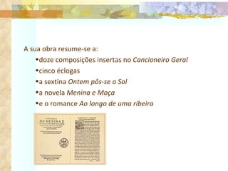 A sua obra resume-se a: doze composições insertas no  Cancioneiro Geral cinco éclogas a sextina  Ontem pôs-se o Sol a novela  Menina e Moça  e o romance  Ao longo de uma ribeira 