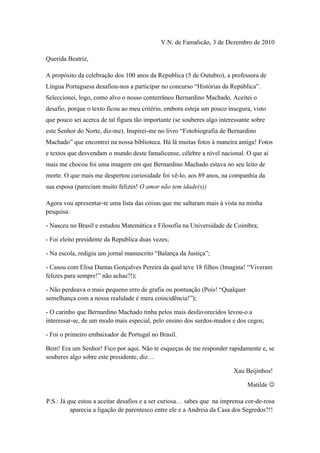 V.N. de Famalicão, 3 de Dezembro de 2010

Querida Beatriz,

A propósito da celebração dos 100 anos da Republica (5 de Outubro), a professora de
Língua Portuguesa desafiou-nos a participar no concurso “Histórias da República”.
Seleccionei, logo, como alvo o nosso conterrâneo Bernardino Machado. Aceitei o
desafio, porque o texto ficou ao meu critério, embora esteja um pouco insegura, visto
que pouco sei acerca de tal figura tão importante (se souberes algo interessante sobre
este Senhor do Norte, diz-me). Inspirei-me no livro “Fotobiografia de Bernardino
Machado” que encontrei na nossa biblioteca. Há lá muitas fotos à maneira antiga! Fotos
e textos que desvendam o mundo deste famalicense, célebre a nível nacional. O que aí
mais me chocou foi uma imagem em que Bernardino Machado estava no seu leito de
morte. O que mais me despertou curiosidade foi vê-lo, aos 89 anos, na companhia da
sua esposa (pareciam muito felizes! O amor não tem idade(s))

Agora vou apresentar-te uma lista das coisas que me saltaram mais à vista na minha
pesquisa:

- Nasceu no Brasil e estudou Matemática e Filosofia na Universidade de Coimbra;

- Foi eleito presidente da Republica duas vezes;

- Na escola, redigiu um jornal manuscrito “Balança da Justiça”;

- Casou com Elisa Dantas Gonçalves Pereira da qual teve 18 filhos (Imagina! “Viveram
felizes para sempre!” não achas?!);

- Não perdoava o mais pequeno erro de grafia ou pontuação (Pois! “Qualquer
semelhança com a nossa realidade é mera coincidência!”);

- O carinho que Bernardino Machado tinha pelos mais desfavorecidos levou-o a
interessar-se, de um modo mais especial, pelo ensino dos surdos-mudos e dos cegos;

- Foi o primeiro embaixador de Portugal no Brasil.

Bem! Era um Senhor! Fico por aqui. Não te esqueças de me responder rapidamente e, se
souberes algo sobre este presidente, diz…

                                                                         Xau Beijinhos!

                                                                               Matilde 

P.S.: Já que estou a aceitar desafios e a ser curiosa… sabes que na imprensa cor-de-rosa
          aparecia a ligação de parentesco entre ele e a Andreia da Casa dos Segredos?!!
 