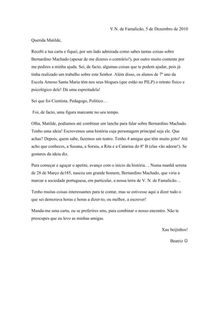 V.N. de Famalicão, 5 de Dezembro de 2010

Querida Matilde,

Recebi a tua carta e fiquei, por um lado admirada como sabes tantas coisas sobre
Bernardino Machado (apesar de me dizeres o contrário!), por outro muito contente por
me pedires a minha ajuda. Sei, de facto, algumas coisas que te podem ajudar, pois já
tinha realizado um trabalho sobre este Senhor. Além disso, os alunos de 7º ano da
Escola Arnoso Santa Maria têm nos seus blogues (que estão no PILP) o retrato físico e
psicológico dele! Dá uma espreitadela!

Sei que foi Cientista, Pedagogo, Político…

Foi, de facto, uma figura marcante no seu tempo.

Olha, Matilde, podíamos até combinar um lanche para falar sobre Bernardino Machado.
Tenho uma ideia! Escrevemos uma história cuja personagem principal seja ele. Que
achas? Depois, quem sabe, fazemos um teatro. Tenho 4 amigas que têm muito jeito! Até
acho que conheces, a Susana, a Soraia, a Rita e a Catarina do 8º B (elas vão adorar!). Se
gostares da ideia diz.

Para começar e aguçar o apetite, avanço com o início da história… Numa manhã serena
de 28 de Março de185, nasceu um grande homem, Bernardino Machado, que viria a
marcar a sociedade portuguesa, em particular, a nossa terra de V. N. de Famalicão…

Tenho muitas coisas interessantes para te contar, mas se estivesse aqui a dizer tudo o
que sei demorava horas e horas a dizer-to, ou melhor, a escrever!

Manda-me uma carta, ou se preferires sms, para combinar o nosso encontro. Não te
preocupes que eu levo as minhas amigas.

                                                                          Xau beijinhos!

                                                                               Beatriz 
 