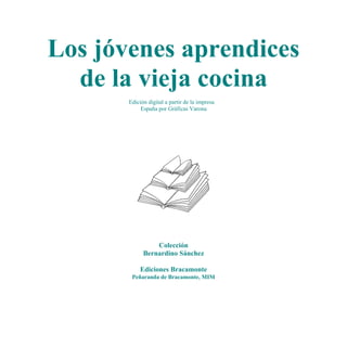 Los jóvenes aprendices
  de la vieja cocina
       Edición digital a partir de la impresa
            España por Gráficas Varona




                 Colección
             Bernardino Sánchez

            Ediciones Bracamonte
        Peñaranda de Bracamonte, MIM
 