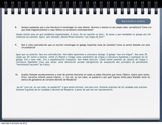 Bernardino Graña

               8.     Sempre soubemos que a súa literatura é monolingüe no noso idioma. Ocorreu o mesmo co seu amplo labor xornalístico? Como cre
                      que anda lingüísticamente o noso idioma no xornalismo contemporáneo?

                Houbo moitos anos en que estabamos españolizados. Á forza. Ou en castelán ou fóra… Se acaso o que mandabas en galego ata cho
                traducían ao castelán. Agora (por exemplo, Manolo Rivas) estamos “coa lingua de fóra”.


               9.     Non é unha contradicción que un escritor monolingüe en galego impartise clase de Castelán? Como se sentía Vostede con esta
                      circunstancia?


                Igual que no anterior. Non era contradicción. Non había oposicións a Literatura Galega. O galego “non era lingua”. Nos anos 70,
                cando por fin volvín a Galicia, vinme en Padrón e Cangas como catedrático de Lingua e Literatura Españolas e expliquei iso en
                galego. Era a nosa vida… Era a españolización franquista. Non había elección. Cando tomei posesión da cátedra de Lingua e
                Literatura Españolas tiven que asinar unha declaración xurada (obrigatoria) de aceptación dos principios do paralizante
                “movimiento nacional” de Franco.



               10.    Acadou Vostede recoñecementos a nivel de premios literarios en todos os eidos literarios que tocou (Teatro, teatro para nenos,
                      lírica, narrativa infantil contos infantís...). Con cal, ou con cales, se quedaría e por que? Supuxo moito para Vostede verse no
                      elenco de gañadores do Certame Abrente de Ribadavia?


                 Iso de “¿con cal, ou con cales, se quedaría?” é para xente estreita, non para min. Síntome orgulloso de ter acadado eses premios.
                Síntome orgulloso de ter acadado o Abrente de Ribadavia. A pesar de que non me representaron.




miércoles 9 de enero de 2013
 