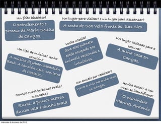 Un feito histórico?         Un lugar para visitar? e un lugar para descansar?
        O prendemento e                      A costa de Soa Vela fronte ás Illas Cíes.
    proceso de María Soliña
           de Cangas.                                          a?                        Un l
                                                        u topí                                 ugar
                                                 Unh
                                                    a
                                                              neta                                    axeit
                                                         e pla por                                 lectu ado para
                 Un t
                         ipo d                   Qu e est pado                               Am         ra?       a
                    e mú                                ocu ionais e                           iña c
       A mú
                         s
                  canc ica? Unh                  estéa is rac                                 Can
                                                                                                     asa e
                                                                                                           n
                                                    ima uitivos.
            sica       ión?     a                                                                 gas.
      B  ach.    d      e Joha                   an
                 A can         n Se
                                    b                  int
                       ción
                    de Ca    Lela, astián
                          stela con letra                                       l izar
                                                                                      ?
                               o.
                                                                       po r rea         sa
                                                                ceio           iñ a ca
                                                             an          m
                                                        Un           r na s.                   Un/h
                                                                 vivi nga                           a
                                     o? Praia/
                                                               a
                                                           lver en Ca                         quen autor/-
                               urban                    Vo                                        se id       a con
                            l/                                                                          entif
                     o rura
                Mund     mo  ntaña
                                   ?
                                                                                               Om             ique
                                                                                                                   ?
                                os me     tros                                           Man        ariñ
                     al, a pouc       praia.                                                     uel A eiro
                 Rur          d unha                                                                  nton
                       vila e                                                                             io.
                d unha

miércoles 9 de enero de 2013
 