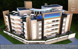 Registro do Memorial de Incorporação do Empreendimento, nos termos da Lei nº 4.591/64, R.6/M. nº 3.861 (Protocolo nº 11.202) do Oficial de Registro de
Imóveis de Águas de Lindóia, Estado de São Paulo. “Terraço das Águas”, Rua Abílio Dematte, Centro, Lindóia, Estado de São Paulo. Engenheiro Civil
responsável inscrito no CREA-SP sob o nº 5063330092. CNPJ: 00.445.741/0001-86. A Foto e a perspectiva são meramente ilustrativas.
 