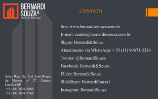 Site: www.bernardiesouza.com.br
E-mail: camila@bernardiesouza.com.br
Skype: Bernardi&Souza
Atendimento via WhatsApp: + 55 (11) 99673-2326
Twitter: @BernardiSouza
Facebook: Bernardi&Souza
Flickr: BernardieSouza
SlideShare: BernardiSouza1
Instagram: BernardiSouza
CONTATO
Sede: Rua Tte. Cel. José Roque
de Moraes, nº 37, Centro,
Lindóia/SP
+55 (19) 3898-2080
+55 (19) 3898-1769
 